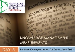 KNOWLEDGE MANAGEMENT
MEASUREMENTS
Pusdiklat Keuangan Umum , 28 Okt – 1 Nop 2013
DAY 5
 