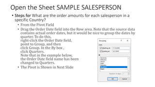 Open the Sheet SAMPLE SALESPERSON
• Steps for What are the order amounts for each salesperson in a
specific Country?
• From the Pivot Field
• Drag the Order Date field into the Row area. Note that the source data
contains actual order dates, but it would be nice to group the dates by
quarter. To do this,
right-click the Order Date field,
point to Group, and then
click Group. In the By box ,
click Quarters.
Note that in the example below,
the Order Date field name has been
changed to Quarters.
• The Pivot is Shown in Next Slide
 