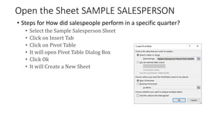 Open the Sheet SAMPLE SALESPERSON
• Steps for How did salespeople perform in a specific quarter?
• Select the Sample Salesperson Sheet
• Click on Insert Tab
• Click on Pivot Table
• It will open Pivot Table Dialog Box
• Click Ok
• It will Create a New Sheet
 