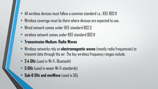 • All wireless devices must follow a common standard i.e., IEEE 802.11
• Wireless coverage must be there where devices are expected to use.
• Wired network comes under IEEE standard 802.3
• wireless network comes under IEEE standard 802.11
• Transmission Medium: Radio Waves
• Wireless networks rely on electromagnetic waves (mostly radio frequencies) to
transmit data through the air. The key wireless frequency ranges include:
• 2.4 GHz (used in Wi-Fi, Bluetooth)
• 5 GHz (used in newer Wi-Fi standards)
• Sub-6 GHz and mmWave (used in 5G)
 