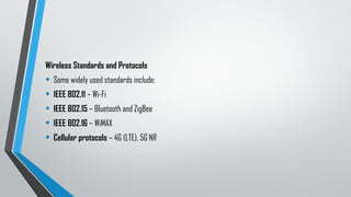 Wireless Standards and Protocols
• Some widely used standards include:
• IEEE 802.11 – Wi-Fi
• IEEE 802.15 – Bluetooth and ZigBee
• IEEE 802.16 – WiMAX
• Cellular protocols – 4G (LTE), 5G NR
 