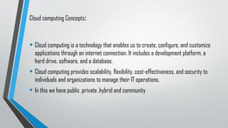 Cloud computing Concepts:
• Cloud computing is a technology that enables us to create, configure, and customize
applications through an internet connection. It includes a development platform, a
hard drive, software, and a database.
• Cloud computing provides scalability, flexibility, cost-effectiveness, and security to
individuals and organizations to manage their IT operations.
• In this we have public ,private ,hybrid and community
 