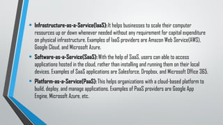 • Infrastructure-as-a-Service(IaaS):It helps businesses to scale their computer
resources up or down whenever needed without any requirement for capital expenditure
on physical infrastructure. Examples of IaaS providers are Amazon Web Service(AWS),
Google Cloud, and Microsoft Azure.
• Software-as-a-Service(SaaS):With the help of SaaS, users can able to access
applications hosted in the cloud, rather than installing and running them on their local
devices. Examples of SaaS applications are Salesforce, Dropbox, and Microsoft Office 365.
• Platform-as-a-Service(PaaS):This helps organizations with a cloud-based platform to
build, deploy, and manage applications. Examples of PaaS providers are Google App
Engine, Microsoft Azure, etc.
 