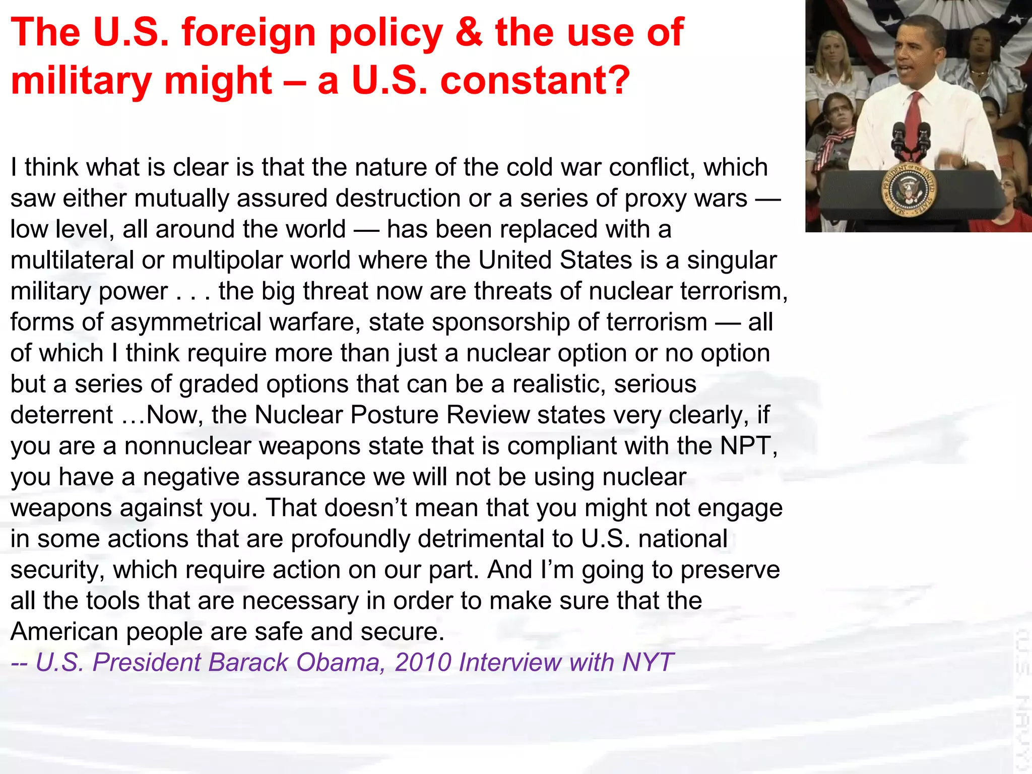 The U.S. foreign policy & the use of
military might – a U.S. constant?
I think what is clear is that the nature of the cold war conflict, which
saw either mutually assured destruction or a series of proxy wars —
low level, all around the world — has been replaced with a
multilateral or multipolar world where the United States is a singular
military power . . . the big threat now are threats of nuclear terrorism,
forms of asymmetrical warfare, state sponsorship of terrorism — all
of which I think require more than just a nuclear option or no option
but a series of graded options that can be a realistic, serious
deterrent …Now, the Nuclear Posture Review states very clearly, if
you are a nonnuclear weapons state that is compliant with the NPT,
you have a negative assurance we will not be using nuclear
weapons against you. That doesn’t mean that you might not engage
in some actions that are profoundly detrimental to U.S. national
security, which require action on our part. And I’m going to preserve
all the tools that are necessary in order to make sure that the
American people are safe and secure.
-- U.S. President Barack Obama, 2010 Interview with NYT
 