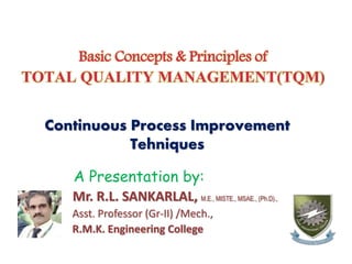Basic Concepts & Principles of
TOTAL QUALITY MANAGEMENT(TQM)
Continuous Process Improvement
Tehniques
A Presentation by:
Mr. R.L. SANKARLAL, M.E., MISTE., MSAE., (Ph.D).,
Asst. Professor (Gr-II) /Mech.,
R.M.K. Engineering College
 