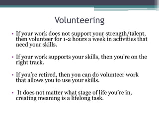 Volunteering
• If your work does not support your strength/talent,
then volunteer for 1-2 hours a week in activities that
need your skills.
• If your work supports your skills, then you’re on the
right track.
• If you’re retired, then you can do volunteer work
that allows you to use your skills.
• It does not matter what stage of life you’re in,
creating meaning is a lifelong task.
 