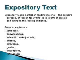 Expository text is nonfiction reading material. The author’s
purpose, or reason for writing, is to inform or explain
something to the reading audience.
Some examples are:
• textbooks,
• encyclopedias,
• scientific books/journals,
• atlases,
• directions,
• guides,
• biographies,
• newspapers
 