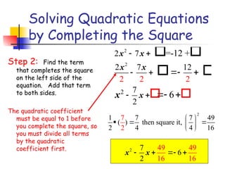 Solving Quadratic Equations
by Completing the Square
Step 2: Find the term
that completes the square
on the left side of the
equation. Add that term
to both sides.
The quadratic coefficient
must be equal to 1 before
you complete the square, so
you must divide all terms
by the quadratic
coefficient first.
2
2
2
2 7
2
2 2 2
7 12
7
2
=-12 +
6
x x
x x
x
x
 
 
 
 
 
 
 
 
2
1 7 7 49
( ) then square it,
2 6
2 4 4 1
7  
  
 
 
2 49 49
16 1
7
6
2 6
x x
   
 