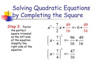 Solving Quadratic Equations
by Completing the Square
Step 3: Factor
the perfect
square trinomial
on the left side
of the equation.
Simplify the
right side of the
equation.
2
2
2
7
6
2
7 96 49
4 16 16
7 47
4
49 49
16 1
16
6
x x
x
x
   
 
  
 
 
 
 
 
 
 