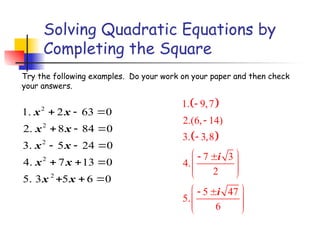 Solving Quadratic Equations by
Completing the Square
2
2
2
2
2
1. 2 63 0
2. 8 84 0
3. 5 24 0
4. 7 13 0
5. 3 5 6 0
x x
x x
x x
x x
x x
  
  
  
  
  
Try the following examples. Do your work on your paper and then check
your answers.
 
 
1. 9,7
2.(6, 14)
3. 3,8
7 3
4.
2
5 47
5.
6
i
i



 
 
 
 
 
 
 
 
 
 
 