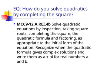 EQ: How do you solve quadratics
by completing the square?
 MCC9-12.A.REI.4b Solve quadratic
equations by inspection, taking square
roots, completing the square, the
quadratic formula and factoring, as
appropriate to the initial form of the
equation. Recognize when the quadratic
formula gives complex solutions and
write them as a ± bi for real numbers a
and b.
 