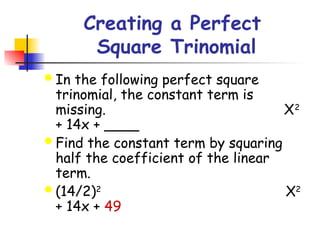 Creating a Perfect
Square Trinomial
 In the following perfect square
trinomial, the constant term is
missing. X2
+ 14x + ____
 Find the constant term by squaring
half the coefficient of the linear
term.
 (14/2)2
X2
+ 14x + 49
 