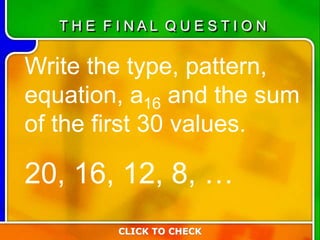 Write the type, pattern,
equation, a16 and the sum
of the first 30 values.
20, 16, 12, 8, …
CLICK TO CHECK
T H E F I N A L Q U E S T I O N
 