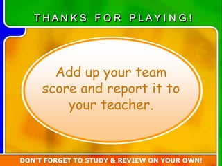 Add up your team
score and report it to
your teacher.
T H A N K S F O R P L A Y I N G !
DON’T FORGET TO STUDY & REVIEW ON YOUR OWN!
 