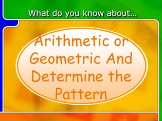 Arithmetic or
Geometric And
Determine the
Pattern
What do you know about…
 
