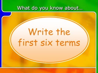What do you know about…
Write the
first six terms
 