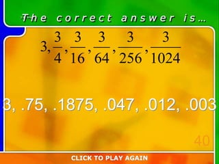 3:40 Answer
T h e c o r r e c t a n s w e r i s …
3, .75, .1875, .047, .012, .003
CLICK TO PLAY AGAIN
40
1024
3
,
256
3
,
64
3
,
16
3
,
4
3
,3
 