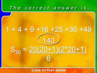 T h e c o r r e c t a n s w e r i s …
1 + 4 + 9 +16 +25 +36 +49
140
S20 = 20(20+1)(2*20+1)
6
CLICK TO PLAY AGAIN
50
 