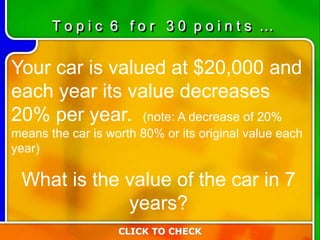 Your car is valued at $20,000 and
each year its value decreases
20% per year. (note: A decrease of 20%
means the car is worth 80% or its original value each
year)
What is the value of the car in 7
years?
CLICK TO CHECK
T o p i c 6 f o r 3 0 p o i n t s …
 