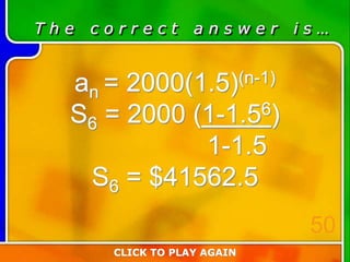 T h e c o r r e c t a n s w e r i s …
an = 2000(1.5)(n-1)
S6 = 2000 (1-1.56)
1-1.5
S6 = $41562.5
CLICK TO PLAY AGAIN
50
 