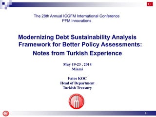 1
May 19-23 , 2014
Miami
Fatos KOC
Head of Department
Turkish Treasury
The 28th Annual ICGFM International Conference
PFM Innovations
Modernizing Debt Sustainability Analysis
Framework for Better Policy Assessments:
Notes from Turkish Experience
 