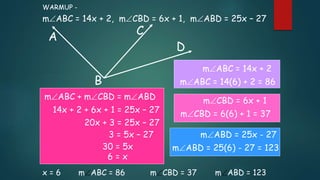 A
B
C
D
mABC = 14x + 2, mCBD = 6x + 1, mABD = 25x – 27
WARMUP -
x = 6 mABC = 86 mCBD = 37 mABD = 123
mABC + mCBD = mABD
14x + 2 + 6x + 1 = 25x – 27
20x + 3 = 25x – 27
3 = 5x – 27
30 = 5x
6 = x
mABC = 14x + 2
mABC = 14(6) + 2 = 86
mCBD = 6x + 1
mCBD = 6(6) + 1 = 37
mABD = 25x - 27
mABD = 25(6) - 27 = 123
 