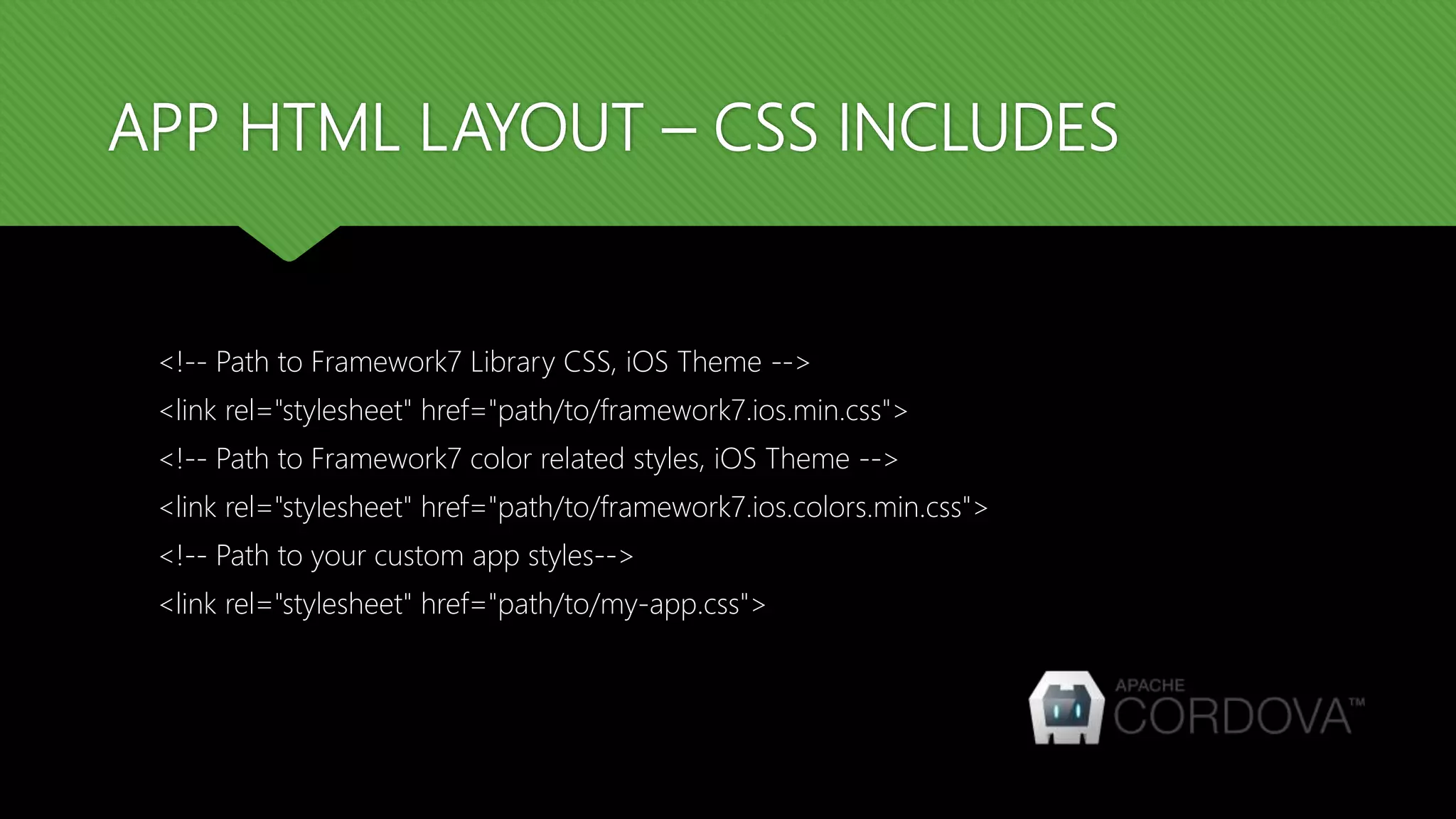 APP HTML LAYOUT – CSS INCLUDES <!-- Path to Framework7 Library CSS, iOS Theme --> <link rel="stylesheet" href="path/to/framework7.ios.min.css"> <!-- Path to Framework7 color related styles, iOS Theme --> <link rel="stylesheet" href="path/to/framework7.ios.colors.min.css"> <!-- Path to your custom app styles--> <link rel="stylesheet" href="path/to/my-app.css"> 