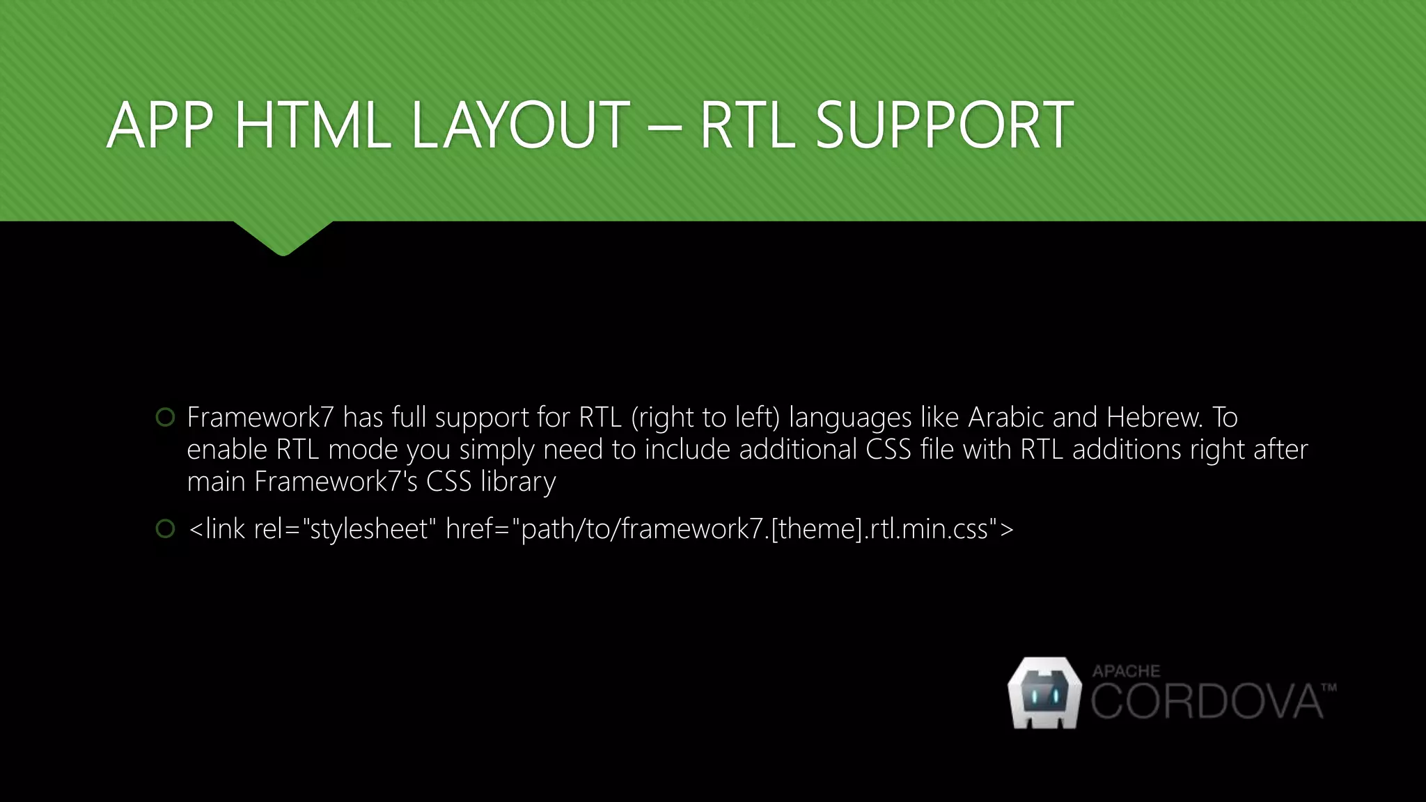 APP HTML LAYOUT – RTL SUPPORT  Framework7 has full support for RTL (right to left) languages like Arabic and Hebrew. To enable RTL mode you simply need to include additional CSS file with RTL additions right after main Framework7's CSS library  <link rel="stylesheet" href="path/to/framework7.[theme].rtl.min.css"> 