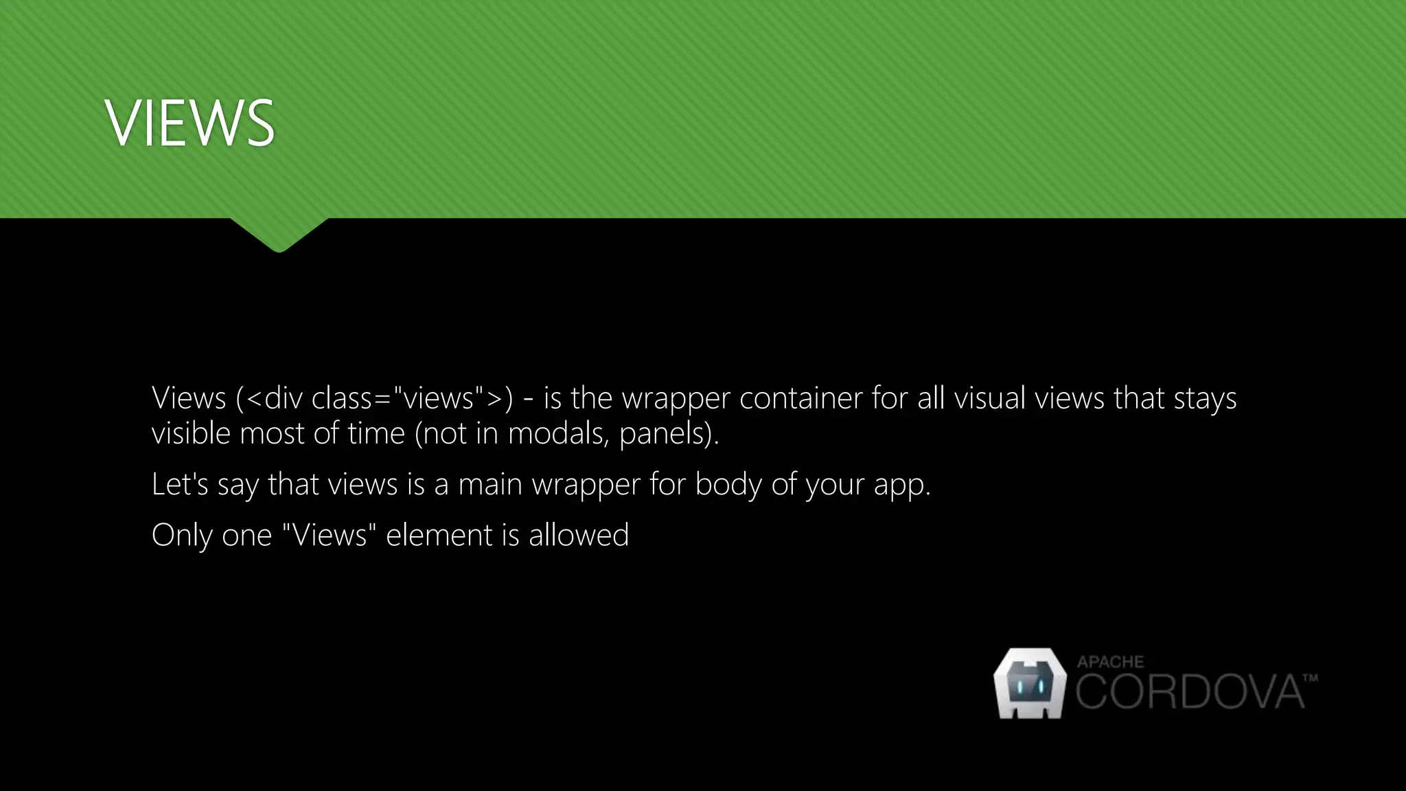 VIEWS Views (<div class="views">) - is the wrapper container for all visual views that stays visible most of time (not in modals, panels). Let's say that views is a main wrapper for body of your app. Only one "Views" element is allowed 