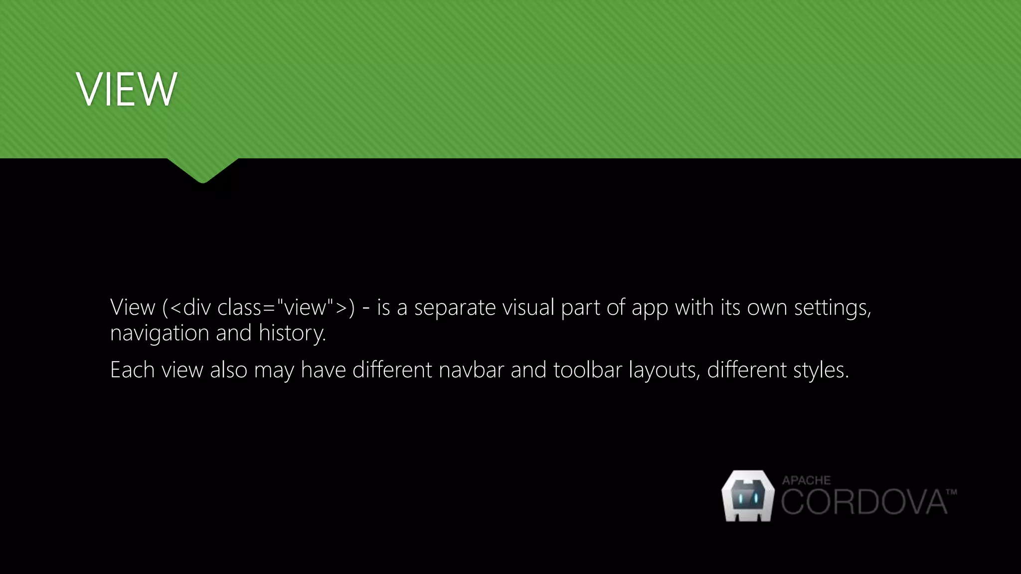 VIEW View (<div class="view">) - is a separate visual part of app with its own settings, navigation and history. Each view also may have different navbar and toolbar layouts, different styles. 