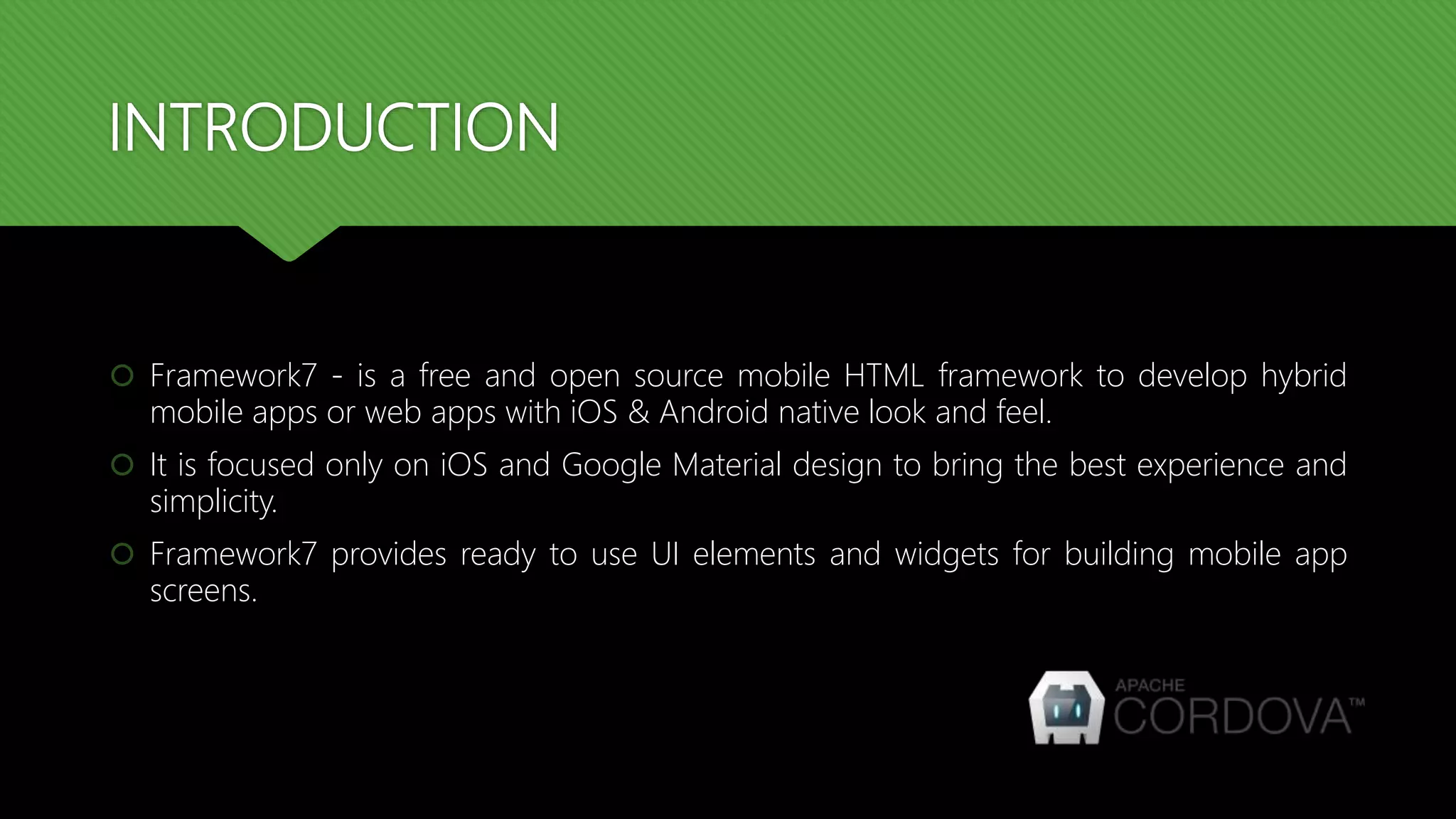 INTRODUCTION  Framework7 - is a free and open source mobile HTML framework to develop hybrid mobile apps or web apps with iOS & Android native look and feel.  It is focused only on iOS and Google Material design to bring the best experience and simplicity.  Framework7 provides ready to use UI elements and widgets for building mobile app screens. 
