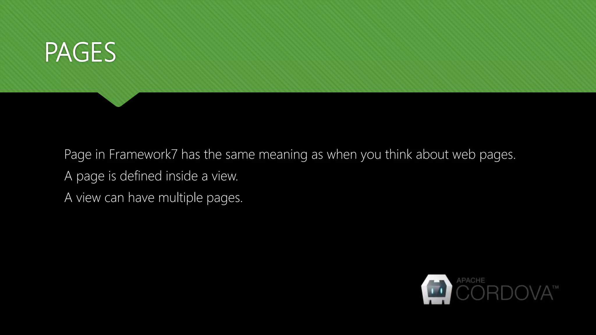 PAGES Page in Framework7 has the same meaning as when you think about web pages. A page is defined inside a view. A view can have multiple pages. 
