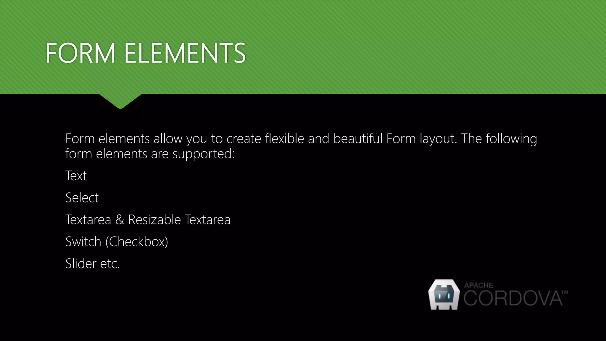 FORM ELEMENTS Form elements allow you to create flexible and beautiful Form layout. The following form elements are supported: Text Select Textarea & Resizable Textarea Switch (Checkbox) Slider etc. 
