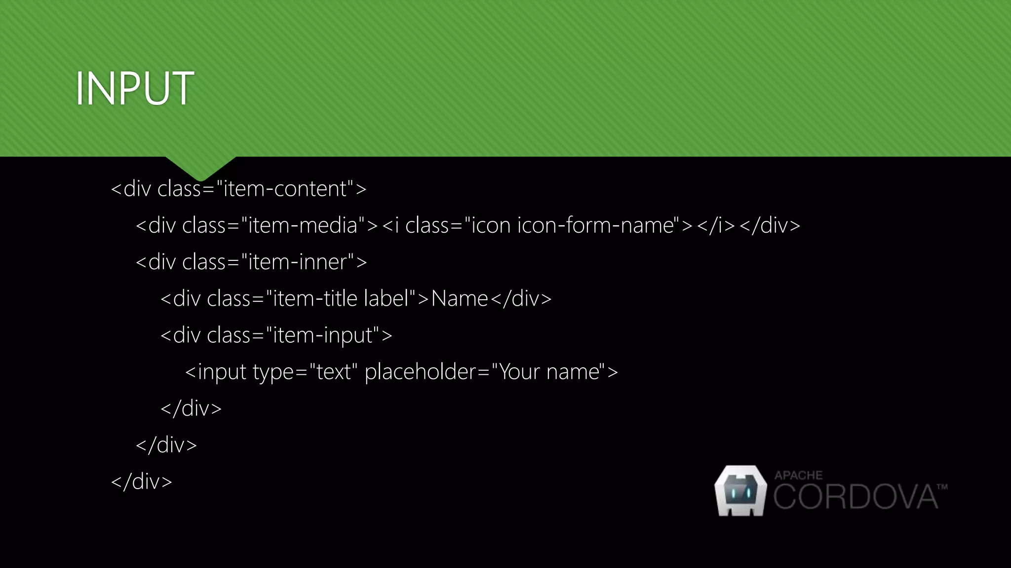 INPUT <div class="item-content"> <div class="item-media"><i class="icon icon-form-name"></i></div> <div class="item-inner"> <div class="item-title label">Name</div> <div class="item-input"> <input type="text" placeholder="Your name"> </div> </div> </div> 