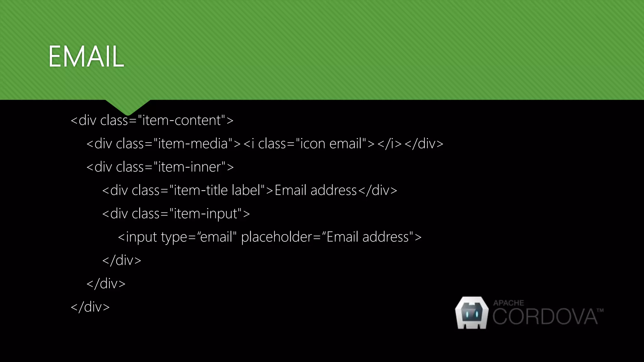 EMAIL <div class="item-content"> <div class="item-media"><i class="icon email"></i></div> <div class="item-inner"> <div class="item-title label">Email address</div> <div class="item-input"> <input type=“email" placeholder=“Email address"> </div> </div> </div> 