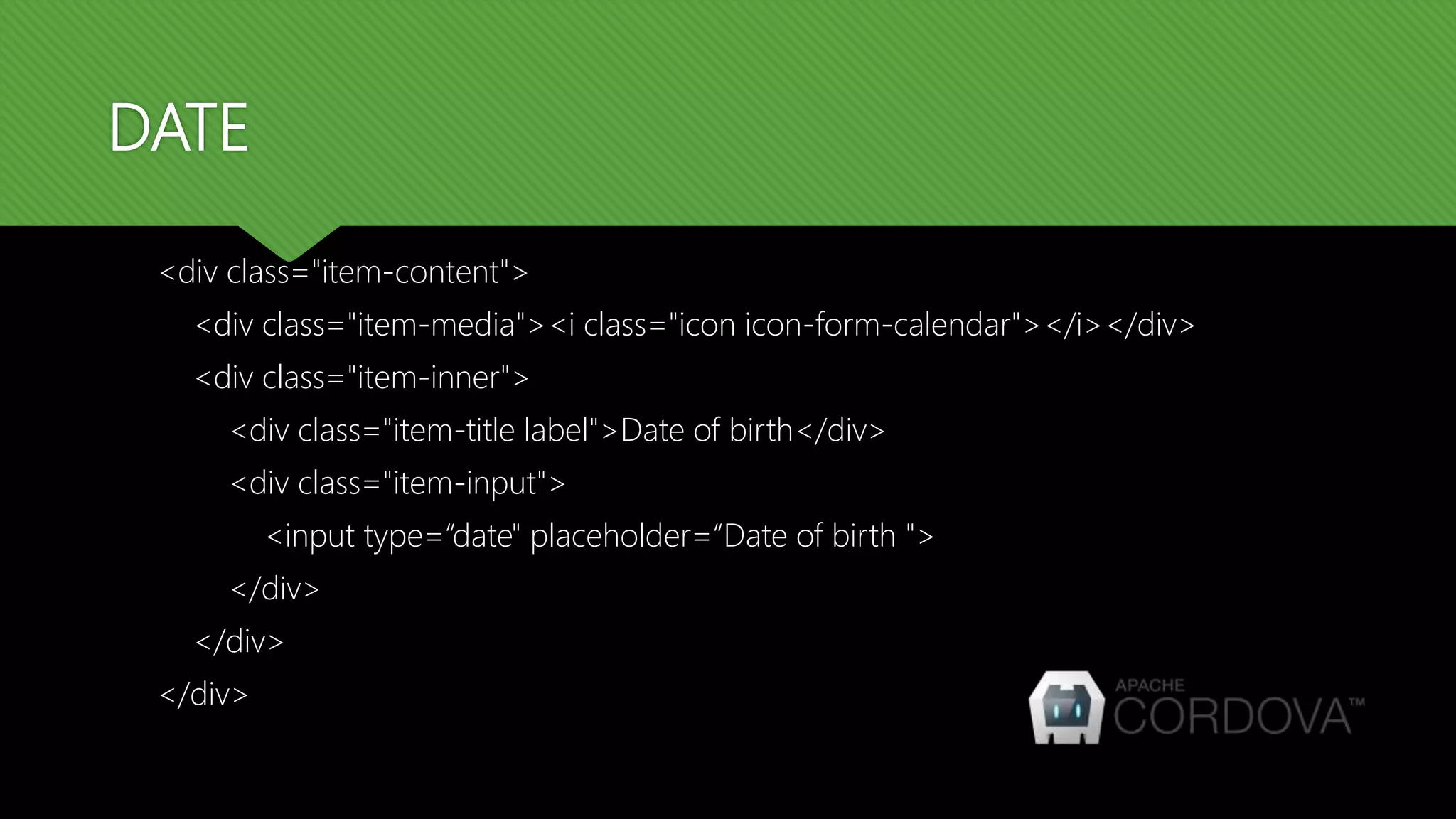 DATE <div class="item-content"> <div class="item-media"><i class="icon icon-form-calendar"></i></div> <div class="item-inner"> <div class="item-title label">Date of birth</div> <div class="item-input"> <input type=“date" placeholder=“Date of birth "> </div> </div> </div> 
