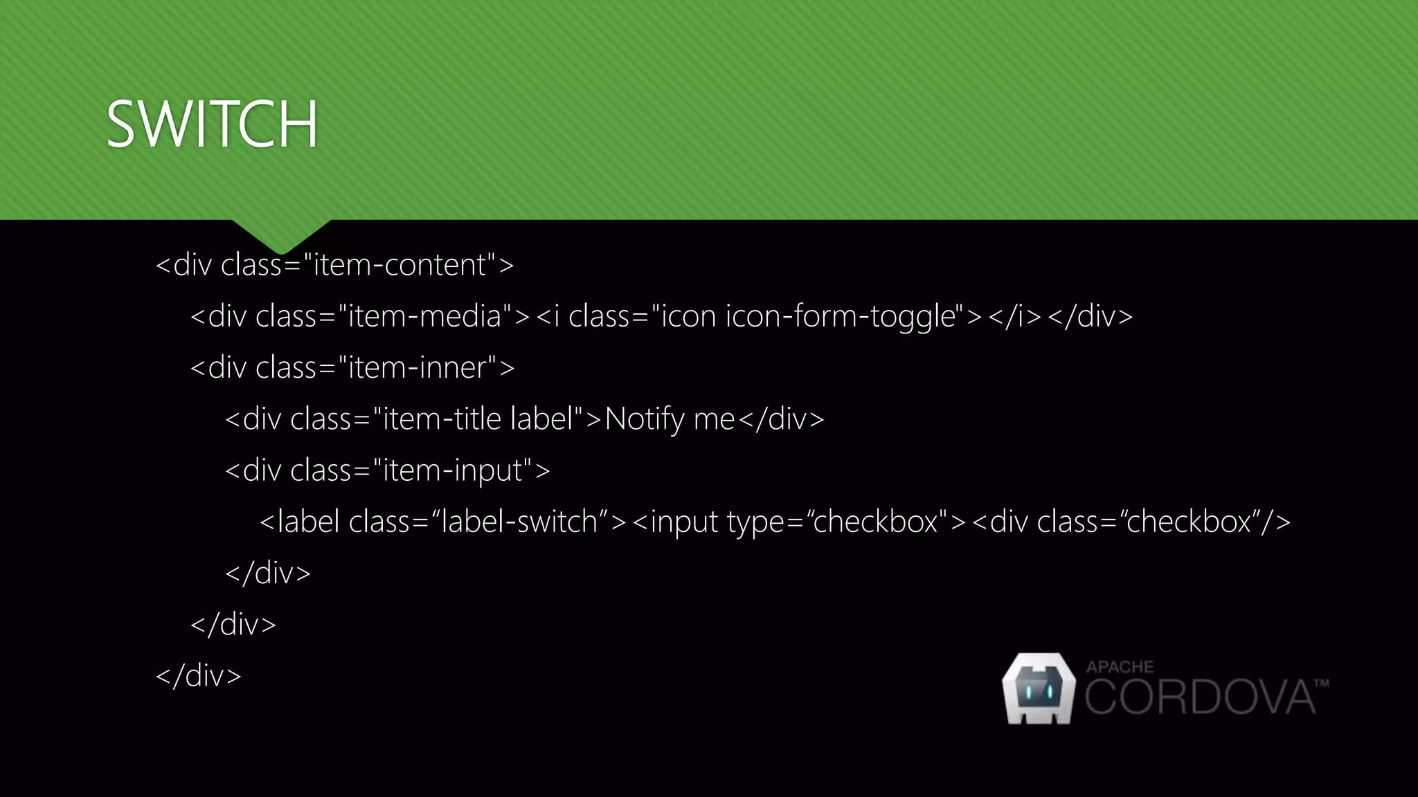 SWITCH <div class="item-content"> <div class="item-media"><i class="icon icon-form-toggle"></i></div> <div class="item-inner"> <div class="item-title label">Notify me</div> <div class="item-input"> <label class=“label-switch”><input type=“checkbox"><div class=“checkbox”/> </div> </div> </div> 