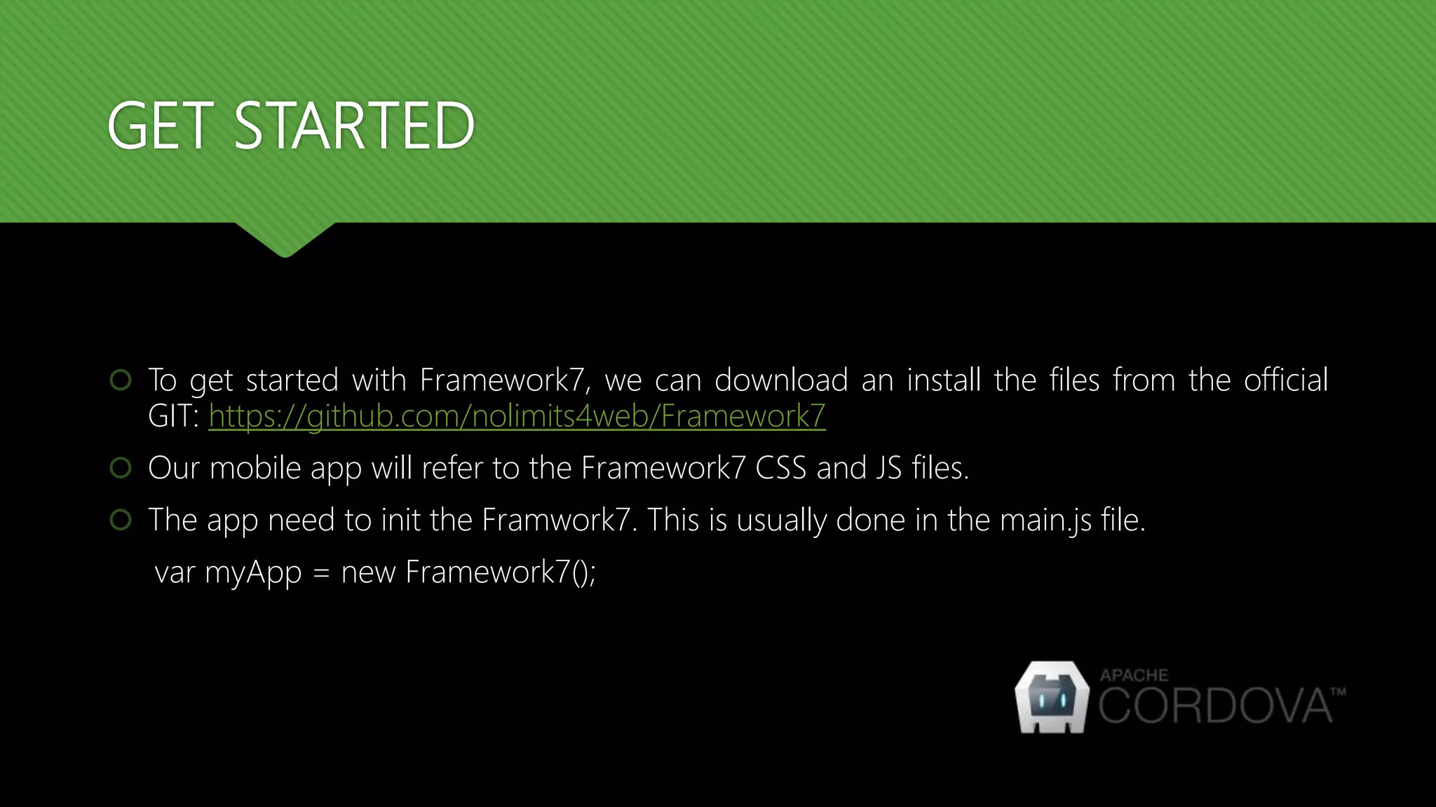 GET STARTED  To get started with Framework7, we can download an install the files from the official GIT: https://github.com/nolimits4web/Framework7  Our mobile app will refer to the Framework7 CSS and JS files.  The app need to init the Framwork7. This is usually done in the main.js file. var myApp = new Framework7(); 