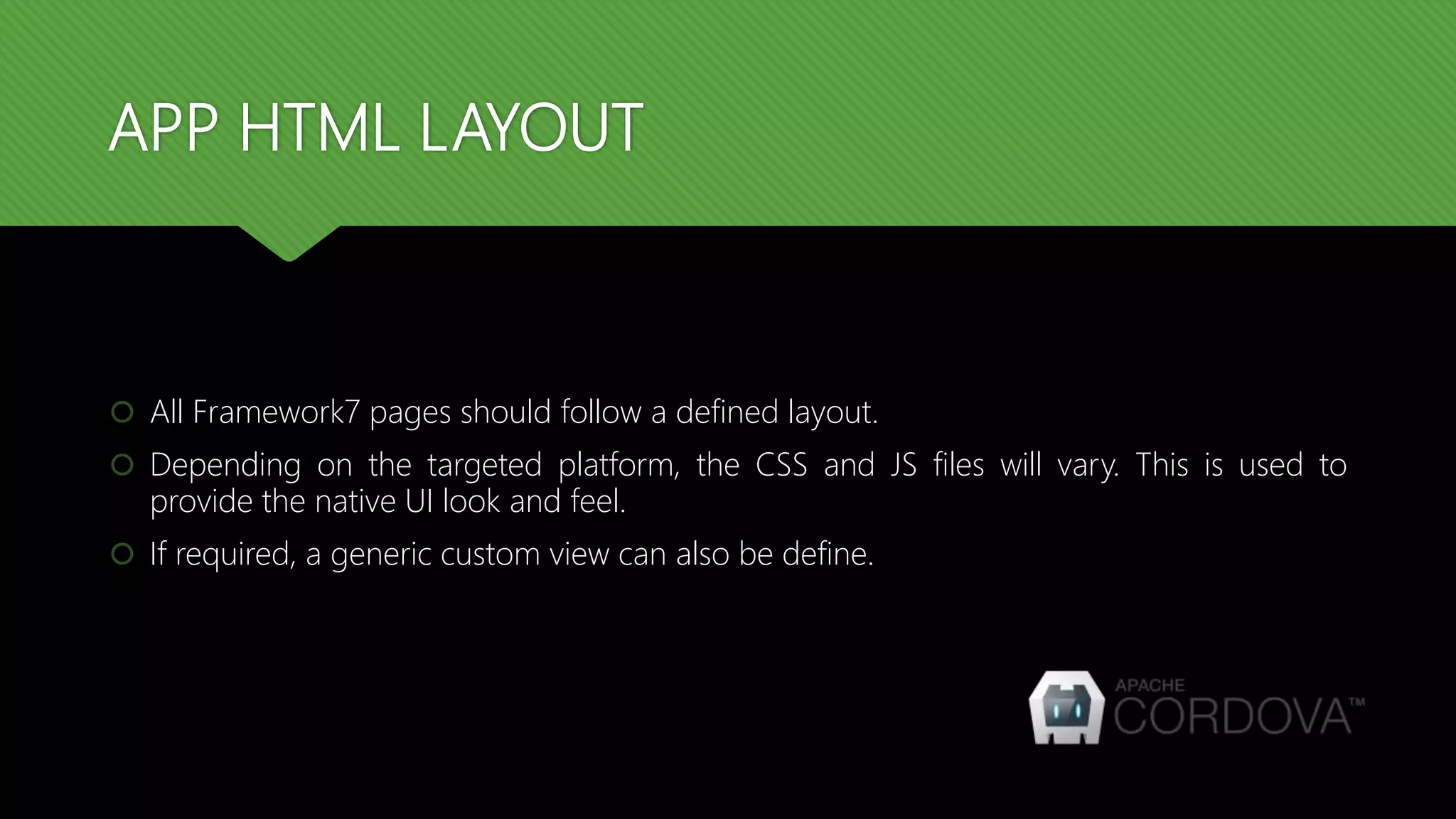 APP HTML LAYOUT  All Framework7 pages should follow a defined layout.  Depending on the targeted platform, the CSS and JS files will vary. This is used to provide the native UI look and feel.  If required, a generic custom view can also be define. 