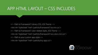 APP HTML LAYOUT – CSS INCLUDES
<!-- Path to Framework7 Library CSS, iOS Theme -->
<link rel="stylesheet" href="path/to/framework7.ios.min.css">
<!-- Path to Framework7 color related styles, iOS Theme -->
<link rel="stylesheet" href="path/to/framework7.ios.colors.min.css">
<!-- Path to your custom app styles-->
<link rel="stylesheet" href="path/to/my-app.css">
 