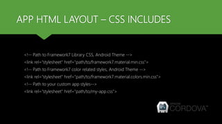 APP HTML LAYOUT – CSS INCLUDES
<!-- Path to Framework7 Library CSS, Android Theme -->
<link rel="stylesheet" href="path/to/framework7.material.min.css">
<!-- Path to Framework7 color related styles, Android Theme -->
<link rel="stylesheet" href="path/to/framework7.material.colors.min.css">
<!-- Path to your custom app styles-->
<link rel="stylesheet" href="path/to/my-app.css">
 
