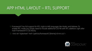 APP HTML LAYOUT – RTL SUPPORT
 Framework7 has full support for RTL (right to left) languages like Arabic and Hebrew. To
enable RTL mode you simply need to include additional CSS file with RTL additions right after
main Framework7's CSS library
 <link rel="stylesheet" href="path/to/framework7.[theme].rtl.min.css">
 