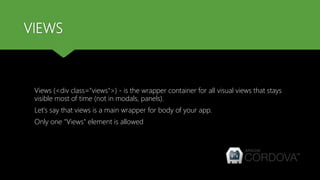 VIEWS
Views (<div class="views">) - is the wrapper container for all visual views that stays
visible most of time (not in modals, panels).
Let's say that views is a main wrapper for body of your app.
Only one "Views" element is allowed
 