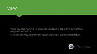 VIEW
View (<div class="view">) - is a separate visual part of app with its own settings,
navigation and history.
Each view also may have different navbar and toolbar layouts, different styles.
 