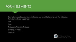 FORM ELEMENTS
Form elements allow you to create flexible and beautiful Form layout. The following
form elements are supported:
Text
Select
Textarea & Resizable Textarea
Switch (Checkbox)
Slider etc.
 