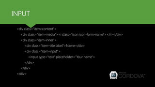 INPUT
<div class="item-content">
<div class="item-media"><i class="icon icon-form-name"></i></div>
<div class="item-inner">
<div class="item-title label">Name</div>
<div class="item-input">
<input type="text" placeholder="Your name">
</div>
</div>
</div>
 