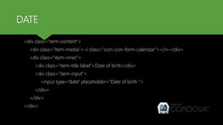 DATE
<div class="item-content">
<div class="item-media"><i class="icon icon-form-calendar"></i></div>
<div class="item-inner">
<div class="item-title label">Date of birth</div>
<div class="item-input">
<input type=“date" placeholder=“Date of birth ">
</div>
</div>
</div>
 