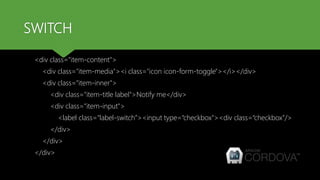 SWITCH
<div class="item-content">
<div class="item-media"><i class="icon icon-form-toggle"></i></div>
<div class="item-inner">
<div class="item-title label">Notify me</div>
<div class="item-input">
<label class=“label-switch”><input type=“checkbox"><div class=“checkbox”/>
</div>
</div>
</div>
 