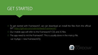 GET STARTED
 To get started with Framework7, we can download an install the files from the official
GIT: https://github.com/nolimits4web/Framework7
 Our mobile app will refer to the Framework7 CSS and JS files.
 The app need to init the Framwork7. This is usually done in the main.js file.
var myApp = new Framework7();
 