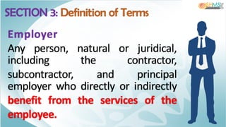 Employer
Any person, natural or juridical,
including the contractor,
subcontractor, and principal
employer who directly or indirectly
benefit from the services of the
employee.
SECTION 3: Definition of Terms
 